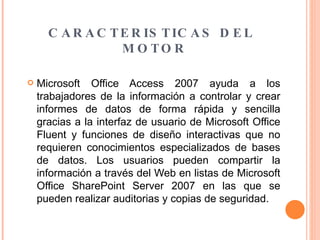 CARACTERISTICAS DEL MOTOR  Microsoft Office Access 2007 ayuda a los trabajadores de la información a controlar y crear informes de datos de forma rápida y sencilla gracias a la interfaz de usuario de Microsoft Office Fluent y funciones de diseño interactivas que no requieren conocimientos especializados de bases de datos. Los usuarios pueden compartir la información a través del Web en listas de Microsoft Office SharePoint Server 2007 en las que se pueden realizar auditorias y copias de seguridad.  