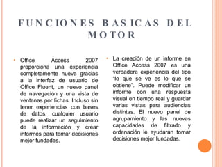 FUNCIONES BASICAS DEL MOTOR Office Access 2007 proporciona una experiencia completamente nueva gracias a la interfaz de usuario de Office Fluent, un nuevo panel de navegación y una vista de ventanas por fichas. Incluso sin tener experiencias con bases de datos, cualquier usuario puede realizar un seguimiento de la información y crear informes para tomar decisiones mejor fundadas.  La creación de un informe en Office Access 2007 es una verdadera experiencia del tipo “lo que se ve es lo que se obtiene”. Puede modificar un informe con una respuesta visual en tiempo real y guardar varias vistas para audiencias distintas. El nuevo panel de agrupamiento y las nuevas capacidades de filtrado y ordenación le ayudaran tomar decisiones mejor fundadas. 