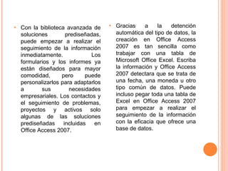 Con la biblioteca avanzada de soluciones prediseñadas, puede empezar a realizar el seguimiento de la información inmediatamente. Los formularios y los informes ya están diseñados para mayor comodidad, pero puede personalizarlos para adaptarlos a sus necesidades empresariales. Los contactos y el seguimiento de problemas, proyectos y activos solo algunas de las soluciones prediseñadas incluidas en Office Access 2007. Gracias a la detención automática del tipo de datos, la creación en Office Access 2007 es tan sencilla como trabajar con una tabla de Microsoft Office Excel. Escriba la información y Office Access 2007 detectara que se trata de una fecha, una moneda u otro tipo común de datos. Puede incluso pegar toda una tabla de Excel en Office Access 2007 para empezar a realizar el seguimiento de la información con la eficacia que ofrece una base de datos. 