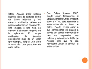 Office Access 2007 habilita nuevos tipos de campos como los datos adjuntos y los campos multivalor. Ahora es posible adjuntar un documento, una imagen o una hoja de cálculo a cualquier registro de la aplicación. El campo multivalor, le permite seleccionar mas de un valor (por ejemplo, asignar una tarea a mas de una persona) en cada celda. Con Office Access 2007, puede crear formularios si utiliza Microsoft Office Infopath 2007 o HTML para recopilar la información de su base de datos. Puede enviar estar a sus compañeros de equipo a través del correo electrónico y usar sus respuestas para rellenar y actualizar la tabla de Access para que no sea necesario volver a escribir la información. 