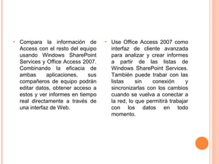 Compara la información de Access con el resto del equipo usando Windows SharePoint Services y Office Access 2007. Combinando la eficacia de ambas aplicaciones, sus compañeros de equipo podrán editar datos, obtener acceso a estos y ver informes en tiempo real directamente a través de una interfaz de Web. Use Office Access 2007 como interfaz de cliente avanzada para analizar y crear informes a partir de las listas de   Windows SharePoint Services. También puede trabar con las listas sin conexión y sincronizarlas con los cambios cuando se vuelva a conectar a la red, lo que permitirá trabajar con los datos en todo momento. 