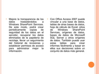 Mejore la transparencia de los datos trasladándolos a Windows SharePoint Services. De este modo, podrá crear periódicamente copias de seguridad de los datos en el servidor, recuperar los datos eliminados de la papelería de reciclaje, llevar un seguimiento del historial de revisiones y establecer permisos de acceso para administrar mejor la información. Con Office Access 2007 puede vincular a una base de datos, tablas de otras bases de datos, hoja de cálculo de Excel, sitios de Windows   SharePoint Services, orígenes de datos, bases de datos de Microsoft SQL Server y otros orígenes de datos. También puede usar estas tablas para crear informes fácilmente y basar en ellos sus decisiones sobre un conjunto de datos más general. 