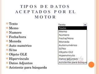 TIPOS DE DATOS ACEPTADOS POR EL MOTOR Texto Memo Numero Fecha/hora Moneda Auto numérico Si/no Objeto OLE Hipervínculo Datos Adjuntos Asistente para búsqueda 