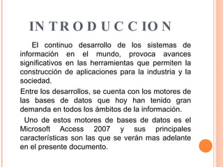 INTRODUCCION El continuo desarrollo de los sistemas de información en el mundo, provoca avances significativos en las herramientas que permiten la construcción de aplicaciones para la industria y la sociedad. Entre los desarrollos, se cuenta con los motores de las bases de datos que hoy han tenido gran demanda en todos los ámbitos de la información. Uno de estos motores de bases de datos es el Microsoft Access 2007 y sus principales características son las que se verán mas adelante en el presente documento. 