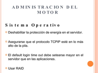 ADMINISTRACION DEL MOTOR Sistema Operativo   Deshabilitar la protección de energía en el servidor. Asegurarse que el protocolo TCPIP esté en lo más alto de la pila. El default login time out debe setearse mayor en el servidor que en las aplicaciones. Usar RAID 