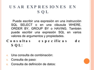 USAR EXPRESIONES EN SQL Puede escribir una expresión en una instrucción SQL SELECT o en una cláusula WHERE, ORDER BY, GROUP BY o HAVING. También puede escribir una expresión SQL en varios valores de argumentos y propiedades.  Consultas específicas de SQL: Una consulta de combinación: Consulta de paso: Consulta de definición de datos: 
