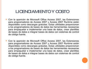 LICENCIAMIENTO Y COSTO Con la aparición de Microsoft Office Access 2007, las Extensiones para programadores de Access 2007 y Access 2007 Runtime están disponibles como descargas gratuitas. Estas utilidades proporcionan a los programadores de bases de datos las herramientas necesarias para empaquetar e implementar una base de datos, crear plantillas de bases de datos e integrar bases de datos con sistemas de control de código fuente. Con la aparición de Microsoft Office Access 2007, las Extensiones para programadores de Access 2007 y Access 2007 Runtime están disponibles como descargas gratuitas. Estas utilidades proporcionan a los programadores de bases de datos las herramientas necesarias para empaquetar e implementar una base de datos, crear plantillas de bases de datos e integrar bases de datos con sistemas de control de código fuente. 