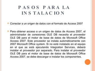 PASOS PARA LA INSTALACION   Conectar a un origen de datos con el formato de Access 2007  Para obtener acceso a un origen de datos de Access 2007, el administrador de conexiones OLE DB necesita el proveedor OLE DB para el motor de base de datos de Microsoft Office Access 2007. Este proveedor se instala automáticamente con 2007 Microsoft Office system. Si no está instalado en el equipo en el que se está ejecutando Integration Services, deberá instalar el proveedor por separado. Para instalar el proveedor OLE DB para el motor de base de datos de Microsoft Office Access 2007, se debe descargar e instalar los componentes. 