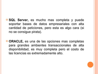 SQL Server,  es mucho mas completa y puede soportar bases de datos empresariales con alta cantidad de peticiones, pero esta es algo cara (si no se consigue pirata). ORACLE,  es una de las opciones mas completas para grandes ambientes transaccionales de alta disponibilidad, es muy completa pero el costo de las licencias es extremadamente alto. 