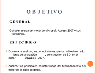OBJETIVO GENERAL Conocer acerca del motor de Microsoft  Access 2007 y sus funciones. ESPECIFICO Observar y analizar, los conocimientos que se  obtuvieron a lo  largo de la creación  y construcción de BD  en el motor  ACCESS  2007. Analizar las principales características del funcionamiento del motor de la base de datos.   