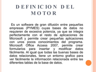 DEFINICION DEL MOTOR  Es un software de gran difusión entre pequeñas empresas (PYMES) cuyas bases de datos no requieren de excesiva potencia, ya que se integra perfectamente con el resto de aplicaciones de Microsoft y permite crear pequeñas aplicaciones con unos pocos conocimientos del programa. Microsoft Office Access 2007, permite crear formularios para insertar y modificar datos fácilmente. Al igual que todas las buenas bases de datos relacionales, tiene un entorno grafico para ver fácilmente la información relacionada entre las diferentes tablas de la base de datos.  