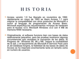   HISTORIA Access versión 1.0 fue liberado en noviembre de 1992, rápidamente en mayo de 1993 se libero Access 1.1 para mejorar la compatibilidad con otros productos de Microsoft e incluir el lenguaje de programación de Access Basic. Microsoft especifica los requerimientos mínimos de hardware para el Access v2.0; Microsoft Windows v3.0 con 4 MB de memoria RAM necesaria. Originalmente, el software funciono bien con bases de datos relativamente pequeños, pero las pruebas mostraron algunas circunstancias que causaban la corrupción de los datos. El Progreso de  Windows 95, 98 y ME, mejora la confiabilidad de la red, y el lanzamiento de Microsoft 8 Servicie Pack para el Jet Database Engine, la fiabilidad de las bases de datos de Access se ha mejorado enormemente tanto en tamaño como en numero de usuarios.  