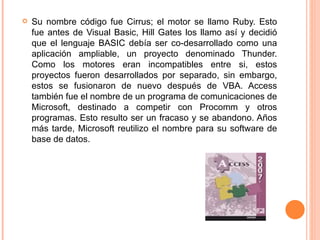 Su nombre código fue Cirrus; el motor se llamo Ruby. Esto fue antes de Visual Basic, Hill Gates los llamo así y decidió que el lenguaje BASIC debía ser co-desarrollado como una aplicación ampliable, un proyecto denominado Thunder. Como los motores eran incompatibles entre si, estos proyectos fueron desarrollados por separado, sin embargo, estos se fusionaron de nuevo después de VBA. Access también fue el nombre de un programa de comunicaciones de Microsoft, destinado a competir con Procomm y otros programas. Esto resulto ser un fracaso y se abandono. Años más tarde, Microsoft reutilizo el nombre para su software de base de datos.  