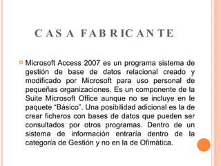 CASA FABRICANTE Microsoft Access 2007 es un programa sistema de gestión de base de datos relacional creado y modificado por Microsoft para uso personal de pequeñas organizaciones. Es un componente de la Suite Microsoft Office aunque no se incluye en le paquete “Básico”. Una posibilidad adicional es la de crear ficheros con bases de datos que pueden ser consultados por otros programas. Dentro de un sistema de información entraría dentro de la categoría de Gestión y no en la de Ofimática. 