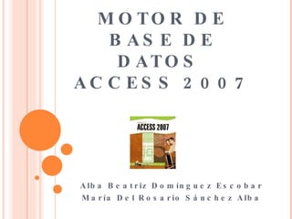 MOTOR DE BASE DE DATOS  ACCESS 2007 Alba Beatriz Domínguez Escobar María Del Rosario Sánchez Alba 