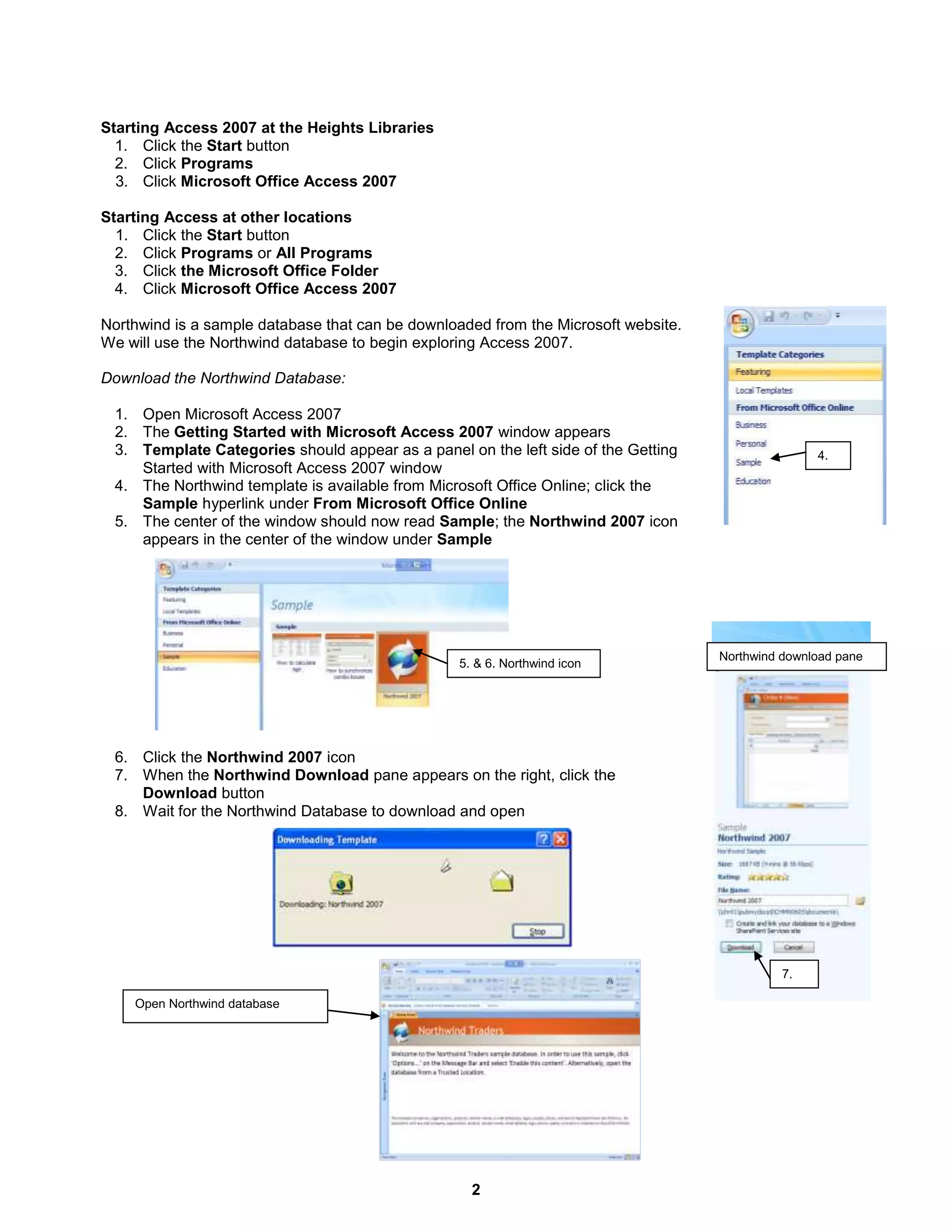 2
4.
7.
Northwind download pane
Starting Access 2007 at the Heights Libraries
1. Click the Start button
2. Click Programs
3. Click Microsoft Office Access 2007
Starting Access at other locations
1. Click the Start button
2. Click Programs or All Programs
3. Click the Microsoft Office Folder
4. Click Microsoft Office Access 2007
Northwind is a sample database that can be downloaded from the Microsoft website.
We will use the Northwind database to begin exploring Access 2007.
Download the Northwind Database:
1. Open Microsoft Access 2007
2. The Getting Started with Microsoft Access 2007 window appears
3. Template Categories should appear as a panel on the left side of the Getting
Started with Microsoft Access 2007 window
4. The Northwind template is available from Microsoft Office Online; click the
Sample hyperlink under From Microsoft Office Online
5. The center of the window should now read Sample; the Northwind 2007 icon
appears in the center of the window under Sample
6. Click the Northwind 2007 icon
7. When the Northwind Download pane appears on the right, click the
Download button
8. Wait for the Northwind Database to download and open
5. & 6. Northwind icon
Open Northwind database
 