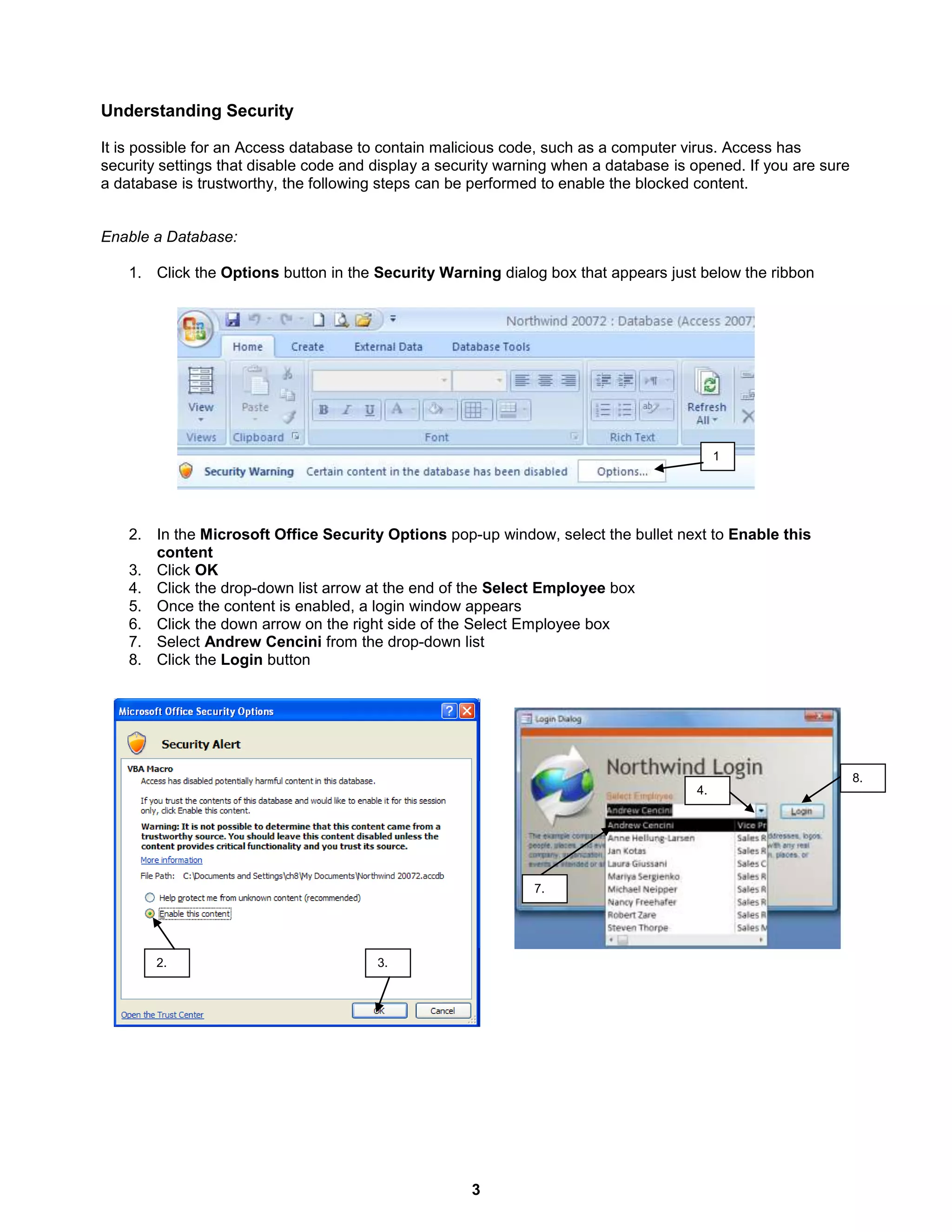 3
3.2.
4.
8.
7.
Understanding Security
It is possible for an Access database to contain malicious code, such as a computer virus. Access has
security settings that disable code and display a security warning when a database is opened. If you are sure
a database is trustworthy, the following steps can be performed to enable the blocked content.
Enable a Database:
1. Click the Options button in the Security Warning dialog box that appears just below the ribbon
2. In the Microsoft Office Security Options pop-up window, select the bullet next to Enable this
content
3. Click OK
4. Click the drop-down list arrow at the end of the Select Employee box
5. Once the content is enabled, a login window appears
6. Click the down arrow on the right side of the Select Employee box
7. Select Andrew Cencini from the drop-down list
8. Click the Login button
1
 