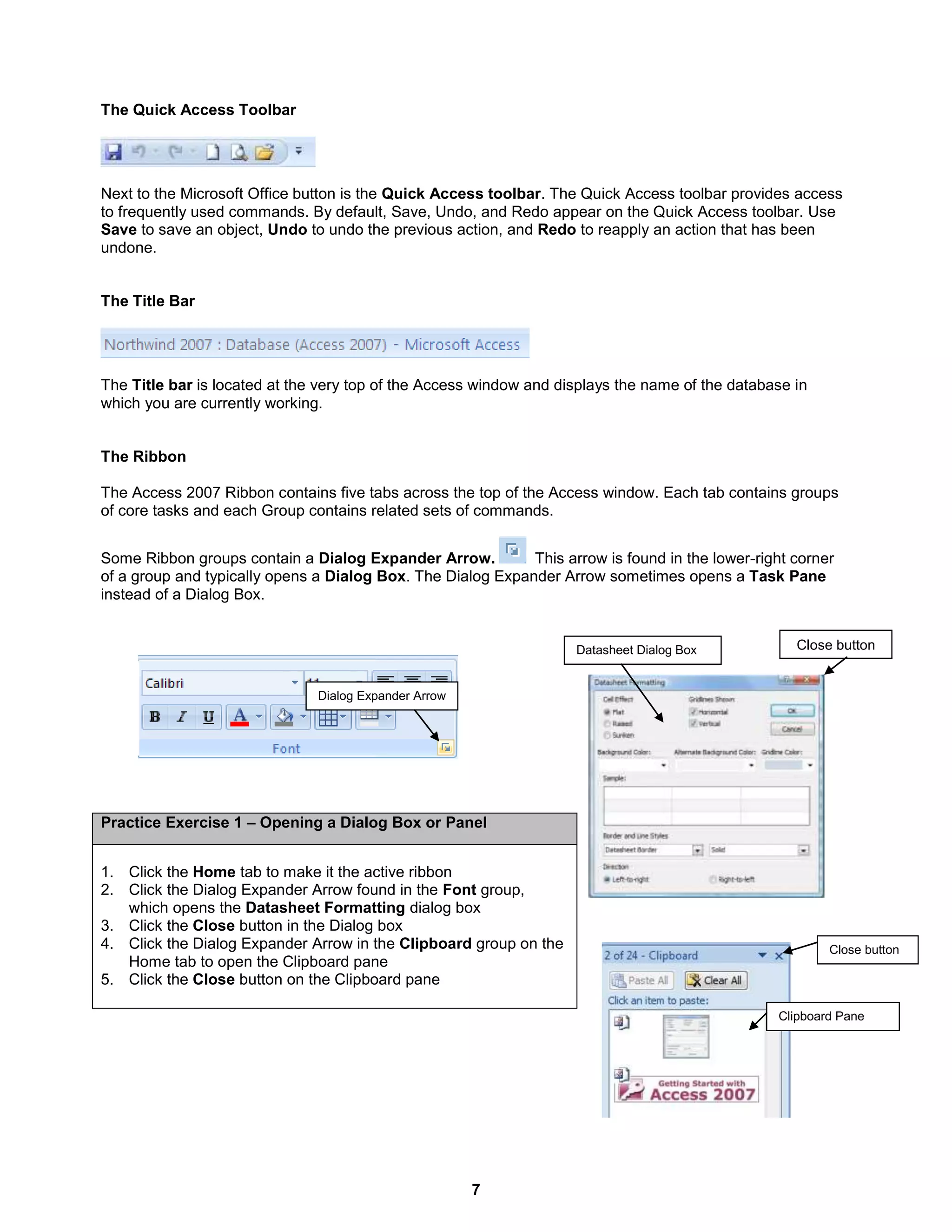 7
Close buttonDatasheet Dialog Box
Close button
Clipboard Pane
The Quick Access Toolbar
Next to the Microsoft Office button is the Quick Access toolbar. The Quick Access toolbar provides access
to frequently used commands. By default, Save, Undo, and Redo appear on the Quick Access toolbar. Use
Save to save an object, Undo to undo the previous action, and Redo to reapply an action that has been
undone.
The Title Bar
The Title bar is located at the very top of the Access window and displays the name of the database in
which you are currently working.
The Ribbon
The Access 2007 Ribbon contains five tabs across the top of the Access window. Each tab contains groups
of core tasks and each Group contains related sets of commands.
Some Ribbon groups contain a Dialog Expander Arrow. This arrow is found in the lower-right corner
of a group and typically opens a Dialog Box. The Dialog Expander Arrow sometimes opens a Task Pane
instead of a Dialog Box.
Practice Exercise 1 – Opening a Dialog Box or Panel
1. Click the Home tab to make it the active ribbon
2. Click the Dialog Expander Arrow found in the Font group,
which opens the Datasheet Formatting dialog box
3. Click the Close button in the Dialog box
4. Click the Dialog Expander Arrow in the Clipboard group on the
Home tab to open the Clipboard pane
5. Click the Close button on the Clipboard pane
Dialog Expander Arrow
 