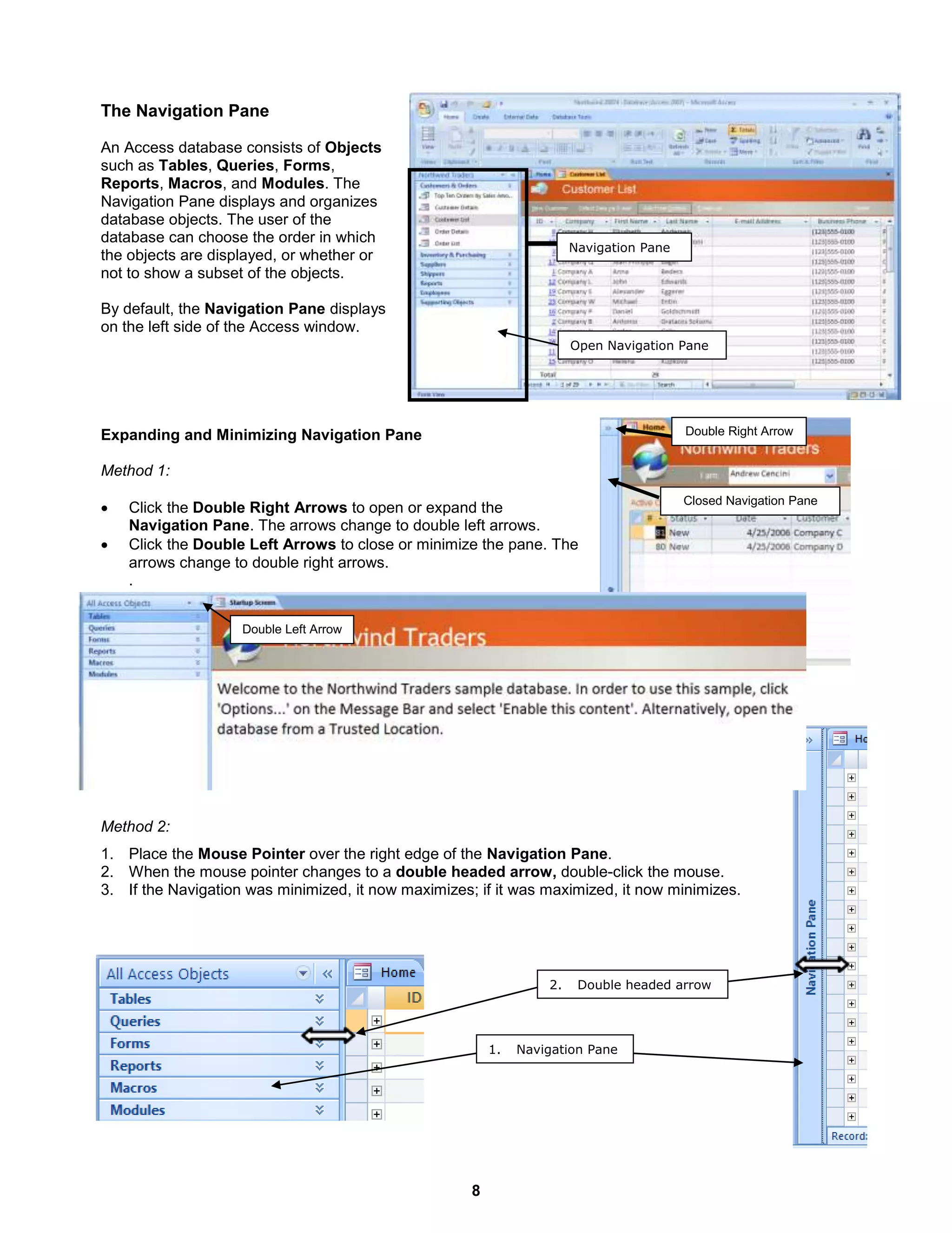 8
Navigation Pane
Open Navigation Pane
Closed Navigation Pane
Double Right Arrow
1. Navigation Pane
2. Double headed arrow
The Navigation Pane
An Access database consists of Objects
such as Tables, Queries, Forms,
Reports, Macros, and Modules. The
Navigation Pane displays and organizes
database objects. The user of the
database can choose the order in which
the objects are displayed, or whether or
not to show a subset of the objects.
By default, the Navigation Pane displays
on the left side of the Access window.
Expanding and Minimizing Navigation Pane
Method 1:
 Click the Double Right Arrows to open or expand the
Navigation Pane. The arrows change to double left arrows.
 Click the Double Left Arrows to close or minimize the pane. The
arrows change to double right arrows.
.
Method 2:
1. Place the Mouse Pointer over the right edge of the Navigation Pane.
2. When the mouse pointer changes to a double headed arrow, double-click the mouse.
3. If the Navigation was minimized, it now maximizes; if it was maximized, it now minimizes.
Double Left Arrow
 