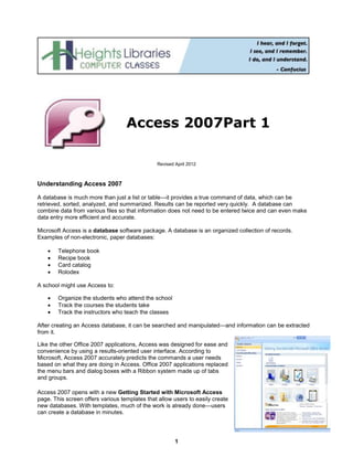 1
Revised April 2012
Understanding Access 2007
A database is much more than just a list or table—it provides a true command of data, which can be
retrieved, sorted, analyzed, and summarized. Results can be reported very quickly. A database can
combine data from various files so that information does not need to be entered twice and can even make
data entry more efficient and accurate.
Microsoft Access is a database software package. A database is an organized collection of records.
Examples of non-electronic, paper databases:
 Telephone book
 Recipe book
 Card catalog
 Rolodex
A school might use Access to:
 Organize the students who attend the school
 Track the courses the students take
 Track the instructors who teach the classes
After creating an Access database, it can be searched and manipulated—and information can be extracted
from it.
Like the other Office 2007 applications, Access was designed for ease and
convenience by using a results-oriented user interface. According to
Microsoft, Access 2007 accurately predicts the commands a user needs
based on what they are doing in Access. Office 2007 applications replaced
the menu bars and dialog boxes with a Ribbon system made up of tabs
and groups.
Access 2007 opens with a new Getting Started with Microsoft Access
page. This screen offers various templates that allow users to easily create
new databases. With templates, much of the work is already done—users
can create a database in minutes.
Access 2007Part 1
 