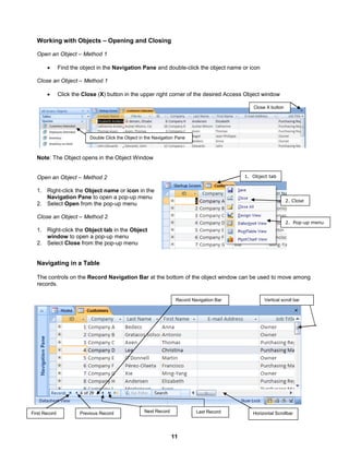 11
First Record Last RecordPrevious Record Next Record
Vertical scroll bar
Horizontal Scrollbar
Record Navigation Bar
Double Click the Object in the Navigation Pane
Close X button
Working with Objects – Opening and Closing
Open an Object – Method 1
 Find the object in the Navigation Pane and double-click the object name or icon
Close an Object – Method 1
 Click the Close (X) button in the upper right corner of the desired Access Object window
Note: The Object opens in the Object Window
Open an Object – Method 2
1. Right-click the Object name or icon in the
Navigation Pane to open a pop-up menu
2. Select Open from the pop-up menu
Close an Object – Method 2
1. Right-click the Object tab in the Object
window to open a pop-up menu
2. Select Close from the pop-up menu
Navigating in a Table
The controls on the Record Navigation Bar at the bottom of the object window can be used to move among
records.
1. Object tab
2. Pop-up menu
2. Close
 
