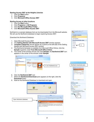 2
4.
7.
Northwind download pane
Starting Access 2007 at the Heights Libraries
1. Click the Start button
2. Click Programs
3. Click Microsoft Office Access 2007
Starting Access at other locations
1. Click the Start button
2. Click Programs or All Programs
3. Click the Microsoft Office Folder
4. Click Microsoft Office Access 2007
Northwind is a sample database that can be downloaded from the Microsoft website.
We will use the Northwind database to begin exploring Access 2007.
Download the Northwind Database:
1. Open Microsoft Access 2007
2. The Getting Started with Microsoft Access 2007 window appears
3. Template Categories should appear as a panel on the left side of the Getting
Started with Microsoft Access 2007 window
4. The Northwind template is available from Microsoft Office Online; click the
Sample hyperlink under From Microsoft Office Online
5. The center of the window should now read Sample; the Northwind 2007 icon
appears in the center of the window under Sample
6. Click the Northwind 2007 icon
7. When the Northwind Download pane appears on the right, click the
Download button
8. Wait for the Northwind Database to download and open
5. & 6. Northwind icon
Open Northwind database
 