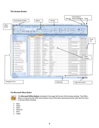6
The Access Screen
The Microsoft Office Button
The Microsoft Office Button is located in the upper left corner of the Access window. The Office
Menu is new to Access 2007 and contains many of the items previously found under the File menu
in Access 2003 including:
 New
 Open
 Save
 Save As
 Print
 Close
Quick Access Toolbar Title BarRibbon
Object
Window
Status BarNavigation Pane
Office
Button
Scroll
bar
Page View Control
Control Buttons
Minimize Maximize/Restore Close
 