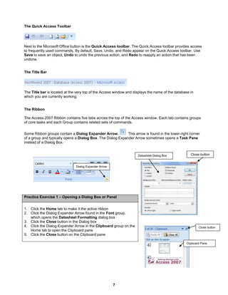 7
Close buttonDatasheet Dialog Box
Close button
Clipboard Pane
The Quick Access Toolbar
Next to the Microsoft Office button is the Quick Access toolbar. The Quick Access toolbar provides access
to frequently used commands. By default, Save, Undo, and Redo appear on the Quick Access toolbar. Use
Save to save an object, Undo to undo the previous action, and Redo to reapply an action that has been
undone.
The Title Bar
The Title bar is located at the very top of the Access window and displays the name of the database in
which you are currently working.
The Ribbon
The Access 2007 Ribbon contains five tabs across the top of the Access window. Each tab contains groups
of core tasks and each Group contains related sets of commands.
Some Ribbon groups contain a Dialog Expander Arrow. This arrow is found in the lower-right corner
of a group and typically opens a Dialog Box. The Dialog Expander Arrow sometimes opens a Task Pane
instead of a Dialog Box.
Practice Exercise 1 – Opening a Dialog Box or Panel
1. Click the Home tab to make it the active ribbon
2. Click the Dialog Expander Arrow found in the Font group,
which opens the Datasheet Formatting dialog box
3. Click the Close button in the Dialog box
4. Click the Dialog Expander Arrow in the Clipboard group on the
Home tab to open the Clipboard pane
5. Click the Close button on the Clipboard pane
Dialog Expander Arrow
 