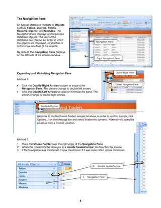 8
Navigation Pane
Open Navigation Pane
Closed Navigation Pane
Double Right Arrow
1. Navigation Pane
2. Double headed arrow
The Navigation Pane
An Access database consists of Objects
such as Tables, Queries, Forms,
Reports, Macros, and Modules. The
Navigation Pane displays and organizes
database objects. The user of the
database can choose the order in which
the objects are displayed, or whether or
not to show a subset of the objects.
By default, the Navigation Pane displays
on the left side of the Access window.
Expanding and Minimizing Navigation Pane
Method 1:
 Click the Double Right Arrows to open or expand the
Navigation Pane. The arrows change to double left arrows.
 Click the Double Left Arrows to close or minimize the pane. The
arrows change to double right arrows.
.
Method 2:
1. Place the Mouse Pointer over the right edge of the Navigation Pane.
2. When the mouse pointer changes to a double headed arrow, double-click the mouse.
3. If the Navigation was minimized, it now maximizes; if it was maximized, it now minimizes.
Double Left Arrow
 