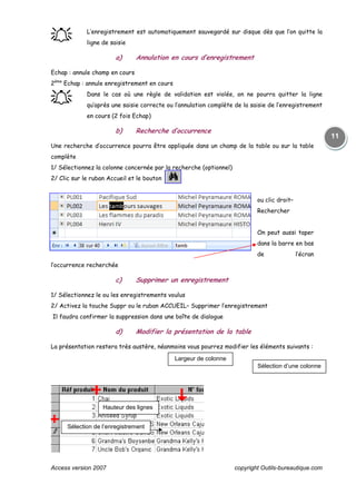 Access version 2007 copyright Outils-bureautique.com
11
֠֠֠֠ L’enregistrement est automatiquement sauvegardé sur disque dès que l’on quitte la
ligne de saisie
a) Annulation en cours d’enregistrement
Echap : annule champ en cours
2ème
Echap : annule enregistrement en cours
֠֠֠֠ Dans le cas où une règle de validation est violée, on ne pourra quitter la ligne
qu’après une saisie correcte ou l’annulation complète de la saisie de l’enregistrement
en cours (2 fois Echap)
b) Recherche d’occurrence
Une recherche d’occurrence pourra être appliquée dans un champ de la table ou sur la table
complète
1/ Sélectionnez la colonne concernée par la recherche (optionnel)
2/ Clic sur le ruban Accueil et le bouton
ou clic droit–
Rechercher
On peut aussi taper
dans la barre en bas
de l’écran
l’occurrence recherchée
c) Supprimer un enregistrement
1/ Sélectionnez le ou les enregistrements voulus
2/ Activez la touche Suppr ou le ruban ACCUEIL– Supprimer l’enregistrement
Il faudra confirmer la suppression dans une boîte de dialogue
d) Modifier la présentation de la table
La présentation restera très austère, néanmoins vous pourrez modifier les éléments suivants :
Largeur de colonne
Sélection d’une colonne
Hauteur des lignes
Sélection de l’enregistrement
 
