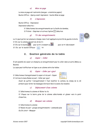 Access version 2007 copyright Outils-bureautique.com
12
e) Mise en page
La mise en page est restreinte (marges – orientation papier)
Bouton Office – Aperçu avant impression – bouton Mise en page
f) L’impression
Bouton Office - Impression
Impression sélective :
1/ Sélectionnez les enregistrements sur la feuille de données,
2/ Fichier – Imprimer et activez l’option Sélection
g) Tri des enregistrements
Le tri peut porter sur plusieurs champs, mais il est appliqué en priorité de gauche à droite
1/ Clic sur la colonne servant de clé de tri
2/ Clic sur le bouton pour un tri croissant ou sur pour un tri décroissant
3/ Clic sur le bouton Effacer tri
2. Gestion générale de la table
a) Copier - Coller
Il est possible de copier un champ/ou un enregistrement pour le coller dans un autre (Menu ou
Bouton)
La copie peut s’effectuer en ligne ou en colonne entre les tables
b) Copier – Coller par ajout
1/ Sélectionnez l’enregistrement à copier et Accueil – Copier
2/ Activez le menu Ruban accueil – Coller par ajout
Avant de quitter l ‘enregistrement il faut modifier le contenu du champ de la clé
primaire pour éviter les messages d’erreurs liés à la saisie d’un doublon.
c) Déplacement d’une colonne
1/ Sélectionnez la colonne et lâcher le clic
2/ Cliquez sur la barre grise de la colonne sélectionnée et glisser vers le point
d’insertion.
d) Masquer une colonne
1/ Sélectionnez la colonne
2/ Ruban Accueil – groupe enregistrements – commande plus
Ou Clic droit – Masquer
 