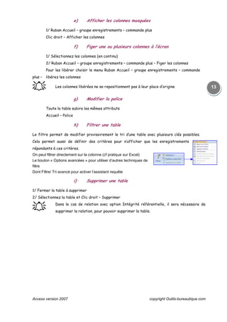 Access version 2007 copyright Outils-bureautique.com
13
e) Afficher les colonnes masquées
1/ Ruban Accueil – groupe enregistrements – commande plus
Clic droit – Afficher les colonnes
f) Figer une ou plusieurs colonnes à l’écran
1/ Sélectionnez les colonnes (en continu)
2/ Ruban Accueil – groupe enregistrements – commande plus – Figer les colonnes
Pour les libérer choisir le menu Ruban Accueil – groupe enregistrements – commande
plus – libérez les colonnes
֠֠֠֠ Les colonnes libérées ne se repositionnent pas à leur place d’origine
g) Modifier la police
Toute la table subira les mêmes attributs
Accueil – Police
h) Filtrer une table
Le filtre permet de modifier provisoirement le tri d’une table avec plusieurs clés possibles.
Cela permet aussi de définir des critères pour n’afficher que les enregistrements
répondants à ces critères.
On peut filtrer directement sur la colonne (cf pratique sur Excel)
Le bouton « Options avancées » pour utiliser d’autres techniques de
filtre
Dont Filtre/ Tri avancé pour activer l’assistant requête
i) Supprimer une table
1/ Fermer la table à supprimer
2/ Sélectionnez la table et Clic droit – Supprimer
֠֠֠֠ Dans le cas de relation avec option Intégrité référentielle, il sera nécessaire de
supprimer la relation, pour pouvoir supprimer la table.
 