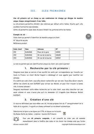 Access version 2007 copyright Outils-bureautique.com
14
III. CLES PRIMAIRES
Une clé primaire est un champ ou une combinaison de champs qui désigne de manière
unique chaque enregistrement d'une table.
La clé primaire permettra d’établir des relations par défaut entre tables. D’autre part, elle
accélère l’extraction des données.
Cette clé permettra aussi dans Access d'établir les jointures entre les tables.
Exemple de clé :
Code client qui permet d'identifier de manière unique un client.
N° Sécurité sociale
Référence produit
Code client Nom Adresse CP …
C01 DURAND Place de la gare 69001
C02 DURAND 18 rue de la mairie 69600
C03 DURAND 18 rue de la bourse 69002
Le nom ne permet pas une identification unique du client, son code le permet
1. Recherche par la clé primaire :
Imaginez-vous dans un service d'une société de vente par correspondance qui travaille sur
toute la France. Le client Michel Dupont a déménagé et vous appelle pour modifier son
adresse.
Il a oublié son code client, vous allez devoir rechercher par son nom. Vous allez devoir ensuite
défiler les clients du nom DUPONT pour arriver sur Michel, et pour finir trouver la bonne
ville, la bonne adresse !
Imaginez maintenant cette même recherche sur le code client, vous allez chercher sur une
seule colonne et vous n'aurez plus qu'à lui demander s'il s'appelle bien Monsieur Michel
DUPONT…
2. Création d’une clé
Si vous ne définissez pas vous même une clé, Access propose lors du 1er
enregistrement de la
table de la rajouter, il rajoute un champ contenant un incrément automatique.
Sélectionnez la ligne ou les lignes par CTRL et cliquez sur le bouton
Ou Ruban Outils de tables – création – bouton Clé Primaire
֠֠֠֠ Pour une clé primaire composée, il est conseillé de créer une clé nommée
manuellement dans la fenêtre des index et de choisir les champs ainsi que l’ordre
 