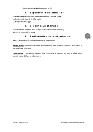 Access version 2007 copyright Outils-bureautique.com
15
d’intervention de ces champs dans la clé.
3. Supprimer la clé primaire :
Activez le menu Ruban Outils de tables – création – bouton Index
Sélectionnez la ligne de la clé primaire
Activez la touche Suppr
4. Clé sur deux champs :
Sélectionnez d'abord les deux champs (CTRL si sélection discontinue)
Clic sur le bouton Clé primaire.
5. Particularités de la clé primaire :
Cette clé est déclarée comme champ indexé sans doublon.
Champ indexé : champ inscrit dans la table des index dans Access. Cela permet d'accélérer la
recherche sur ce champ.
Sans doublon : Deux enregistrements dans cette table ne pourront pas avoir la même valeur
dans le champ déclaré en clé primaire.
 