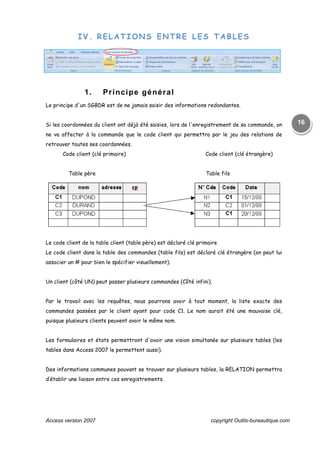 Access version 2007 copyright Outils-bureautique.com
16
IV. RELATIONS ENTRE LES TABLES
1. Principe général
Le principe d'un SGBDR est de ne jamais saisir des informations redondantes.
Si les coordonnées du client ont déjà été saisies, lors de l'enregistrement de sa commande, on
ne va affecter à la commande que le code client qui permettra par le jeu des relations de
retrouver toutes ses coordonnées.
Code client (clé primaire) Code client (clé étrangère)
Table père Table fils
Le code client de la table client (table père) est déclaré clé primaire
Le code client dans la table des commandes (table fils) est déclaré clé étrangère (on peut lui
associer un # pour bien le spécifier visuellement).
Un client (côté UN) peut passer plusieurs commandes (Côté infini).
Par le travail avec les requêtes, nous pourrons avoir à tout moment, la liste exacte des
commandes passées par le client ayant pour code C1. Le nom aurait été une mauvaise clé,
puisque plusieurs clients peuvent avoir le même nom.
Les formulaires et états permettront d'avoir une vision simultanée sur plusieurs tables (les
tables dans Access 2007 le permettent aussi).
Des informations communes pouvant se trouver sur plusieurs tables, la RELATION permettra
d’établir une liaison entre ces enregistrements.
 