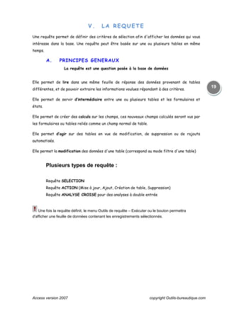 Access version 2007 copyright Outils-bureautique.com
19
V. LA REQUETE
Une requête permet de définir des critères de sélection afin d'afficher les données qui vous
intéresse dans la base. Une requête peut être basée sur une ou plusieurs tables en même
temps.
A. PRINCIPES GENERAUX
La requête est une question posée à la base de données
Elle permet de lire dans une même feuille de réponse des données provenant de tables
différentes, et de pouvoir extraire les informations voulues répondant à des critères.
Elle permet de servir d’intermédiaire entre une ou plusieurs tables et les formulaires et
états.
Elle permet de créer des calculs sur les champs, ces nouveaux champs calculés seront vus par
les formulaires ou tables reliés comme un champ normal de table.
Elle permet d’agir sur des tables en vue de modification, de suppression ou de rajouts
automatisés.
Elle permet la modification des données d'une table (correspond au mode filtre d'une table)
Plusieurs types de requête :
Requête SELECTION
Requête ACTION (Mise à jour, Ajout, Création de table, Suppression)
Requête ANALYSE CROISE pour des analyses à double entrée
Une fois la requête définit, le menu Outils de requête – Exécuter ou le bouton permettra
d'afficher une feuille de données contenant les enregistrements sélectionnés.
 