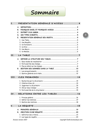 Access version 2007 copyright Outils-bureautique.com
2
I . P R E S E N T A T I O N G E N E R A L E D ’ A C C E S S . . . . . . . . . . . . . 4
A. DEFINITION..................................................................... 4
B. POURQUOI EXCEL ET POURQUOI ACCESS .................................. 4
C. INTERET D’UN SGBDR .......................................................... 4
D. SIX TYPES D’OBJETS........................................................... 5
E. PRESENTATION GENERALE DES OBJETS.................................... 5
1. Une Table.............................................................................................................................5
2. Une Requête........................................................................................................................6
3. Un Formulaire .....................................................................................................................6
4. Un Etat.................................................................................................................................6
5. Une Macro ...........................................................................................................................6
6. Un Module............................................................................................................................6
I I . L A T A B L E . . . . . . . . . . . . . . . . . . . . . . . . . . . . . . . . . . . . . . . . . .. 7
A. DEFINIR LA STRUCTURE DES TABLES ....................................... 7
1. Deux modes de visualisation : .........................................................................................7
2. Particularités des champs................................................................................................7
3. Plus en détail sur les champs...........................................................................................8
B. GESTION DES DONNEES DANS LA TABLE .................................10
1. Les enregistrements .......................................................................................................10
2. Gestion générale de la table..........................................................................................12
I I I . C L E S P R I M A I R E S . . . . . . . . . . . . . . . . . . . . . . . . . . . . . . . . . . 1 4
1. Recherche par la clé primaire :.....................................................................................14
2. Création d’une clé.............................................................................................................14
3. Supprimer la clé primaire : ............................................................................................15
4. Clé sur deux champs : .....................................................................................................15
5. Particularités de la clé primaire :.................................................................................15
I V . R E L A T I O N S E N T R E L E S T A B L E S . . . . . . . . . . . . . . . . . . 1 6
1. Principe général................................................................................................................16
2. Définir les relations ........................................................................................................17
3. Gestion des relations ......................................................................................................18
V . L A R E Q U E T E . . . . . . . . . . . . . . . . . . . . . . . . . . . . . . . . . . . . . . . 1 9
A. PRINCIPES GENERAUX ........................................................19
B. CREATION D’UNE REQUETE ..................................................20
1. Définition des critères...................................................................................................21
2. Les types de requête ..................................................................................................... 24
Sommaire
 