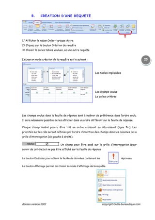 Access version 2007 copyright Outils-bureautique.com
20
B. CREATION D’UNE REQUETE
1/ Afficher le ruban Créer – groupe Autre
2/ Cliquez sur le bouton Création de requête
3/ Choisir la ou les tables voulues, on une autre requête
L’écran en mode création de la requête est le suivant :
Les tables impliquées
Les champs voulus
Le ou les critères
Les champs voulus dans la feuille de réponse sont à insérer de préférence dans l’ordre voulu.
Il sera néanmoins possible de les afficher dans un ordre différent sur la feuille de réponse.
Chaque champ inséré pourra être trié en ordre croissant ou décroissant (ligne Tri). Les
priorités sur les clés seront définies par l’ordre d’insertion des champs dans les colonnes de la
grille d’interrogation (de gauche à droite).
Un champ peut être posé sur la grille d’interrogation (pour
servir de critère) et ne pas être affiché sur la feuille de réponse
Le bouton Exécuter pour obtenir la feuille de données contenant les réponses
Le bouton Affichage permet de choisir le mode d’affichage de la requête.
 
