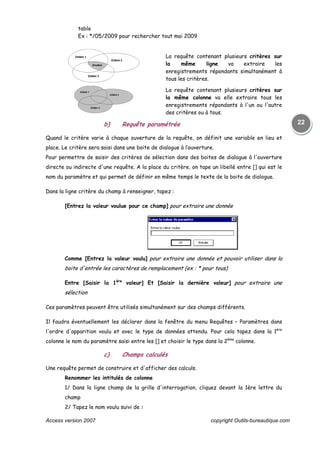 Access version 2007 copyright Outils-bureautique.com
22
table
Ex : */05/2009 pour rechercher tout mai 2009
La requête contenant plusieurs critères sur
la même ligne va extraire les
enregistrements répondants simultanément à
tous les critères.
La requête contenant plusieurs critères sur
la même colonne va elle extraire tous les
enregistrements répondants à l'un ou l'autre
des critères ou à tous.
b) Requête paramétrée
Quand le critère varie à chaque ouverture de la requête, on définit une variable en lieu et
place. Le critère sera saisi dans une boite de dialogue à l’ouverture.
Pour permettre de saisir des critères de sélection dans des boites de dialogue à l'ouverture
directe ou indirecte d'une requête. A la place du critère, on tape un libellé entre [] qui est le
nom du paramètre et qui permet de définir en même temps le texte de la boite de dialogue.
Dans la ligne critère du champ à renseigner, tapez :
[Entrez la valeur voulue pour ce champ] pour extraire une donnée
Comme [Entrez la valeur voulu] pour extraire une donnée et pouvoir utiliser dans la
boite d'entrée les caractères de remplacement (ex : * pour tous)
Entre [Saisir la 1ère
valeur] Et [Saisir la dernière valeur] pour extraire une
sélection
Ces paramètres peuvent être utilisés simultanément sur des champs différents.
Il faudra éventuellement les déclarer dans la fenêtre du menu Requêtes – Paramètres dans
l'ordre d'apparition voulu et avec le type de données attendu. Pour cela tapez dans la 1ère
colonne le nom du paramètre saisi entre les [] et choisir le type dans la 2ème
colonne.
c) Champs calculés
Une requête permet de construire et d'afficher des calculs.
Renommer les intitulés de colonne
1/ Dans la ligne champ de la grille d'interrogation, cliquez devant la 1ère lettre du
champ
2/ Tapez le nom voulu suivi de :
 