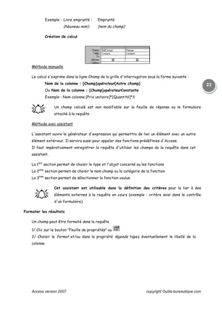 Access version 2007 copyright Outils-bureautique.com
23
Exemple : Livre emprunté : Emprunté
(Nouveau nom) (nom du champ)
Création de calcul
Méthode manuelle
Le calcul s'exprime dans la ligne Champ de la grille d'interrogation sous la forme suivante :
Nom de la colonne : [Champ]opérateur[Autre champ]
Ou Nom de la colonne : [Champ]opérateurConstante
Exemple : Nom colonne:[Prix unitaire]*[Quantité]*3
֠֠֠֠ Un champ calculé est non modifiable sur la feuille de réponse ou le formulaire
attaché à la requête
Méthode avec assistant
L'assistant ouvre le générateur d'expression qui permettra de lier un élément avec un autre
élément extérieur. Il servira aussi pour appeler des fonctions prédéfinies d'Access.
Il faut impérativement enregistrer la requête d'utiliser les champs de la requête dans cet
assistant.
La 1ère
section permet de choisir le type et l'objet concerné ou les fonctions
La 2ème
section permet de choisir le nom champ ou la catégorie de la fonction
La 3ème
section permet de sélectionner la fonction voulue
֠֠֠֠
Cet assistant est utilisable dans la définition des critères pour le lier à des
éléments externes à la requête en cours (exemple : critère saisi dans le contrôle
d'un formulaire).
Formater les résultats
Un champ peut être formaté dans la requête
1/ Clic sur le bouton "Feuille de propriétés" ou
2/ Choisir le format et/ou dans la propriété légende tapez éventuellement le libellé de la
colonne.
 