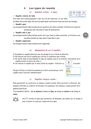 Access version 2007 copyright Outils-bureautique.com
24
2. Les types de requête
a) Requêtes Actions : 4 types
➢ Requête création de table
Une table sera automatiquement créer lors de son exécution. Si une table
du même nom existe déjà, elle sera écrasée après confirmation dans une boite de dialogue.
➢ Requête ajout
Les enregistrements sélectionnés seront ajoutés à une table existante. (Attention à la gestion
automatique des clés dans la table de destination).
➢ Requête mise à jour
Les enregistrements sélectionnés seront mis à jour dans la table concernée. La formule ou les
nouvelles données se tape dans la ligne Mise à jour.
➢ Requête suppression
Les enregistrements sélectionnés seront supprimés.
b) Manipulation de ces 4 requêtes :
1/ On génère la requête sélection avec les champs et les critères de sélection
2/ On exécute une fois la requête pour vérifier la cohérence des critères
3/ On choisit dans le menu Requête le type de requête voulu et on termine l'information de la
requête suivant la nature de celle-ci.
4/ On exécute la requête par le menu Outils de requête – Exécuter ou le bouton
On peut afficher la feuille de données qui va être concernée par cette
requête sans l'exécuter immédiatement.
c) Requêtes Analyse croisée :
Elles permettent de construire un tableau à double entrée. Elles serviront à effectuer des
analyses chiffrées ou à définir les entrées d'un graphique. Ces tableaux croisés peuvent être
générés dans Excel.
Trois données à définir : Un ou plusieurs champs en ligne, un champ en colonne et un champ en
valeur.
֠֠֠֠ Une 2ème
entrée en ligne peut permettre de demander une somme sur un champ et
ainsi d'obtenir le cumul par champ entré en ligne.
 