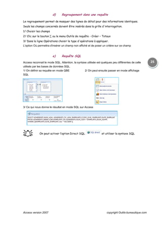 Access version 2007 copyright Outils-bureautique.com
25
d) Regroupement dans une requête
Le regroupement permet de masquer des lignes de détail pour des informations identiques.
Seuls les champs concernés doivent être insérés dans la grille d'interrogation.
1/ Choisir les champs
2/ Clic sur le bouton ∑ ou le menu Outils de requête - Créer – Totaux
3/ Dans la ligne Opérations choisir le type d'opérations à appliquer.
L'option Où permettra d'insérer un champ non affiché et de poser un critère sur ce champ
e) Requête SQL
Access reconnait le mode SQL. Attention, la syntaxe utilisée est quelques peu différentes de celle
utilisés par les bases de données SQL.
1/ On définir sa requête en mode QBE 2/ On peut ensuite passer en mode affichage
SQL
3/ Ce qui nous donne le résultat en mode SQL sur Access
֠֠֠֠ On peut activer l’option Direct SQL et utiliser la syntaxe SQL
 