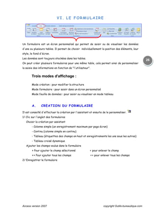 Access version 2007 copyright Outils-bureautique.com
26
VI. LE FORMULAIRE
Un formulaire est un écran personnalisé qui permet de saisir ou de visualiser les données
d'une ou plusieurs tables. Il permet de choisir individuellement la position des éléments, leur
style, le fond d'écran.
Les données sont toujours stockées dans les tables.
On peut créer plusieurs formulaires pour une même table, cela permet ainsi de personnaliser
la saisie des informations en fonction de "l'utilisateur".
Trois modes d'affichage :
Mode création : pour modifier la structure
Mode formulaire : pour saisir dans un écran personnalisé
Mode feuille de données : pour saisir ou visualiser en mode tableau
A. CREATION DU FORMULAIRE
Il est conseillé d'effectuer la création par l'assistant et ensuite de le personnaliser.
1/ Clic sur l'onglet des formulaires
Choisir la création par assistant
- Colonne simple (un enregistrement maximum par page écran)
- Continu (colonne simple en continu)
- Tableau (étiquettes des champs en haut et enregistrements les uns sous les autres)
- Tableau croisé dynamique
Ajouter les champs voulus dans le formulaire
> Pour ajouter le champ sélectionné < pour enlever le champ
>> Pour ajouter tous les champs << pour enlever tous les champs
2/ Enregistrer le formulaire
 
