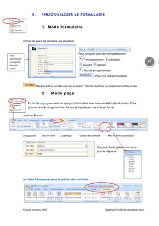 Access version 2007 copyright Outils-bureautique.com
27
B. PERSONNALISER LE FORMULAIRE
1. Mode formulaire
Permet de saisir les données, les visualiser.
Pour naviguer dans les enregistrements
1
er
enregistrement précédent
Suivant dernier
Nouvel enregistrement
Pour une recherche rapide
Bouton actif si un filtre est mis en place : Permet d’activer ou désactiver le filtre choisi
2. Mode page
En mode page, pour avoir un aperçu du formulaire avec une simulation des données. Vous
pourrez ainsi le ré agencer les champs et d’appliquer une mise en forme.
Le ruban Format
Groupe police Mise en forme Quadrillage Gestion des contrôles Mise en forme automatique
On peut cliquer glisser un champ
pour le déplacer
Le ruban Réorganiser pour la gestion des contrôles
Pour
sélectionner
l’enregistre-
ment en
cours
 
