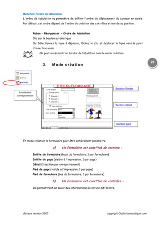 Access version 2007 copyright Outils-bureautique.com
28
Redéfinir l'ordre de tabulation
L'ordre de tabulation va permettre de définir l'ordre de déplacement du curseur en saisie.
Par défaut, cet ordre dépend de l'ordre de création des contrôles et non de sa position.
Ruban – Réorganiser - Ordre de tabulation
Clic sur le bouton automatique
Ou Sélectionnez la ligne à déplacer, lâchez le clic et déplacer la ligne vers le point
d'insertion voulu.
֠֠֠֠ On peut aussi modifier l’ordre de tabulation dans le mode création.
3. Mode création
En mode création le formulaire peut être entièrement paramétré
a) Un formulaire est constitué de sections :
Entête de formulaire (haut du formulaire, 1 par formulaire)
Entête de page (visible à l'impression, 1 par page)
Détail (1 section par enregistrement)
Pied de page (visible à l'impression, 1 par page)
Pied de formulaire (bas du formulaire, 1 par formulaire)
b) Un formulaire est constitué de contrôles :
Ils permettront de saisir des informations de nature différente.
Le sélecteur
d'enregistrement
Section détail
Section Entête
Section pied
 