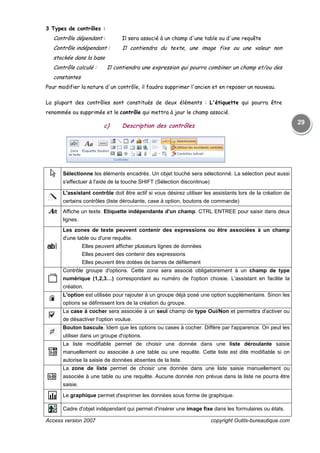 Access version 2007 copyright Outils-bureautique.com
29
3 Types de contrôles :
Contrôle dépendant : Il sera associé à un champ d'une table ou d'une requête
Contrôle indépendant : Il contiendra du texte, une image fixe ou une valeur non
stockée dans la base
Contrôle calculé : Il contiendra une expression qui pourra combiner un champ et/ou des
constantes
Pour modifier la nature d'un contrôle, il faudra supprimer l'ancien et en reposer un nouveau.
La plupart des contrôles sont constitués de deux éléments : L'étiquette qui pourra être
renommée ou supprimée et le contrôle qui mettra à jour le champ associé.
c) Description des contrôles
Sélectionne les éléments encadrés. Un objet touché sera sélectionné. La sélection peut aussi
s'effectuer à l'aide de la touche SHIFT (Sélection discontinue)
L'assistant contrôle doit être actif si vous désirez utiliser les assistants lors de la création de
certains contrôles (liste déroulante, case à option, boutons de commande)
Affiche un texte. Etiquette indépendante d'un champ. CTRL ENTREE pour saisir dans deux
lignes.
Les zones de texte peuvent contenir des expressions ou être associées à un champ
d'une table ou d'une requête.
Elles peuvent afficher plusieurs lignes de données
Elles peuvent des contenir des expressions
Elles peuvent être dotées de barres de défilement
Contrôle groupe d'options. Cette zone sera associé obligatoirement à un champ de type
numérique (1,2,3…) correspondant au numéro de l'option choisie. L'assistant en facilite la
création.
L'option est utilisée pour rajouter à un groupe déjà posé une option supplémentaire. Sinon les
options se définissent lors de la création du groupe.
La case à cocher sera associée à un seul champ de type Oui/Non et permettra d'activer ou
de désactiver l'option voulue.
Bouton bascule. Idem que les options ou cases à cocher. Diffère par l'apparence. On peut les
utiliser dans un groupe d'options.
La liste modifiable permet de choisir une donnée dans une liste déroulante saisie
manuellement ou associée à une table ou une requête. Cette liste est dite modifiable si on
autorise la saisie de données absentes de la liste.
La zone de liste permet de choisir une donnée dans une liste saisie manuellement ou
associée à une table ou une requête. Aucune donnée non prévue dans la liste ne pourra être
saisie.
Le graphique permet d'exprimer les données sous forme de graphique.
Cadre d'objet indépendant qui permet d'insérer une image fixe dans les formulaires ou états.
 