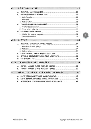 Access version 2007 copyright Outils-bureautique.com
3
V I . L E F O R M U L A I R E . . . . . . . . . . . . . . . . . . . . . . . . . . . . . . . . . . . 2 6
A. CREATION DU FORMULAIRE..................................................26
B. PERSONNALISER LE FORMULAIRE...........................................27
1. Mode formulaire.............................................................................................................. 27
2. Mode page......................................................................................................................... 27
3. Mode création.................................................................................................................. 28
C. TRAVAIL DANS UN FORMULAIRE............................................31
1. Touches de déplacement................................................................................................31
2. Filtre, tri et recherche ..................................................................................................31
D. LES SOUS-FORMULAIRES ....................................................32
1. Principe des sous-formulaires...................................................................................... 32
2. Création formulaire........................................................................................................ 32
V I I . L ' E T A T . . . . . . . . . . . . . . . . . . . . . . . . . . . . . . . . . . . . . . . . . . . .. 3 4
A. CREATION D'UN ETAT AUTOMATIQUE ....................................34
1. Mode état et mode aperçu ........................................................................................... 34
2. Mode page......................................................................................................................... 34
3. Mode création.................................................................................................................. 34
B. CREER UN ETAT PAR LE MODE ASSISTANT ...............................35
C. OPTIONS COMPLEMENTAIRES POUR LES ETATS..........................36
D. LES ETIQUETTES ..............................................................38
V I I I . T R A N S F E R T D E D O N N E E S . . . . . . . . . . . . . . . . . . . . . . . . . 3 9
A. COPIER – COLLER ENTRE EXCEL ET ACCESS ...............................39
B. COPIER – COLLER ENTRE ACCESS ET EXCEL ...............................39
I X . G E S T I O N D E S L I S T E S D E R O U L A N T E S . . . . . . . . . . . . 4 0
A. LISTE DEROULANTE TAPEE MANUELLEMENT..............................40
B. LISTE DEROULANTE LIEE A UNE AUTRE TABLE ..........................40
C. MODIFIER LE CONTENU D'UNE LISTE DEROULANTE ....................42
 
