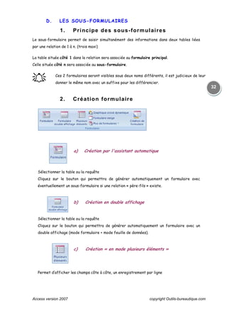 Access version 2007 copyright Outils-bureautique.com
32
D. LES SOUS-FORMULAIRES
1. Principe des sous-formulaires
Le sous-formulaire permet de saisir simultanément des informations dans deux tables liées
par une relation de 1 à n. (trois maxi)
La table située côté 1 dans la relation sera associée au formulaire principal.
Celle située côté n sera associée au sous-formulaire.
֠֠֠֠ Ces 2 formulaires seront visibles sous deux noms différents, il est judicieux de leur
donner le même nom avec un suffixe pour les différencier.
2. Création formulaire
a) Création par l'assistant automatique
Sélectionner la table ou la requête
Cliquez sur le bouton qui permettra de générer automatiquement un formulaire avec
éventuellement un sous-formulaire si une relation « père-fils » existe.
b) Création en double affichage
Sélectionner la table ou la requête
Cliquez sur le bouton qui permettra de générer automatiquement un formulaire avec un
double affichage (mode formulaire + mode feuille de données).
c) Création « en mode plusieurs éléments »
Permet d’afficher les champs côte à côte, un enregistrement par ligne
 