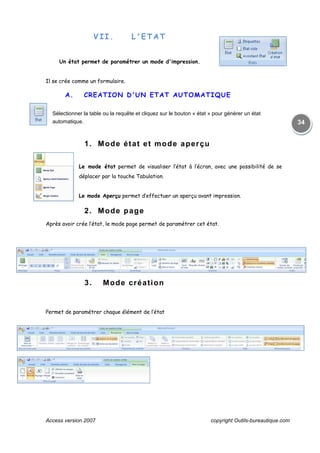 Access version 2007 copyright Outils-bureautique.com
34
VII. L'ETAT
Un état permet de paramétrer un mode d'impression.
Il se crée comme un formulaire.
A. CREATION D'UN ETAT AUTOMATIQUE
Sélectionner la table ou la requête et cliquez sur le bouton « état » pour générer un état
automatique.
1. Mode état et mode aperçu
Le mode état permet de visualiser l’état à l’écran, avec une possibilité de se
déplacer par la touche Tabulation.
Le mode Aperçu permet d’effectuer un aperçu avant impression.
2. Mode page
Après avoir crée l’état, le mode page permet de paramétrer cet état.
3. Mode création
Permet de paramétrer chaque élément de l’état
 