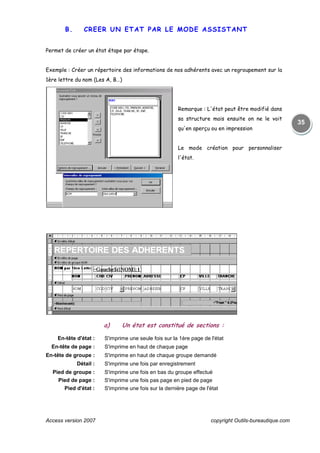Access version 2007 copyright Outils-bureautique.com
35
B. CREER UN ETAT PAR LE MODE ASSISTANT
Permet de créer un état étape par étape.
Exemple : Créer un répertoire des informations de nos adhérents avec un regroupement sur la
1ère lettre du nom (Les A, B…)
Remarque : L'état peut être modifié dans
sa structure mais ensuite on ne le voit
qu'en aperçu ou en impression
Le mode création pour personnaliser
l'état.
a) Un état est constitué de sections :
En-tête d'état : S'imprime une seule fois sur la 1ère page de l'état
En-tête de page : S'imprime en haut de chaque page
En-tête de groupe : S'imprime en haut de chaque groupe demandé
Détail : S'imprime une fois par enregistrement
Pied de groupe : S'imprime une fois en bas du groupe effectué
Pied de page : S'imprime une fois pas page en pied de page
Pied d'état : S'imprime une fois sur la dernière page de l'état
 